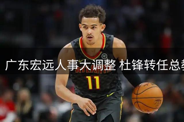 广东宏远人事大调整 杜锋转任总教练朱芳雨获聘顾问
