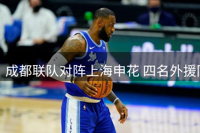 成都联队对阵上海申花 四名外援同时登场引发关注