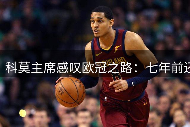 科莫主席感叹欧冠之路：七年前还在业余联赛像梦境